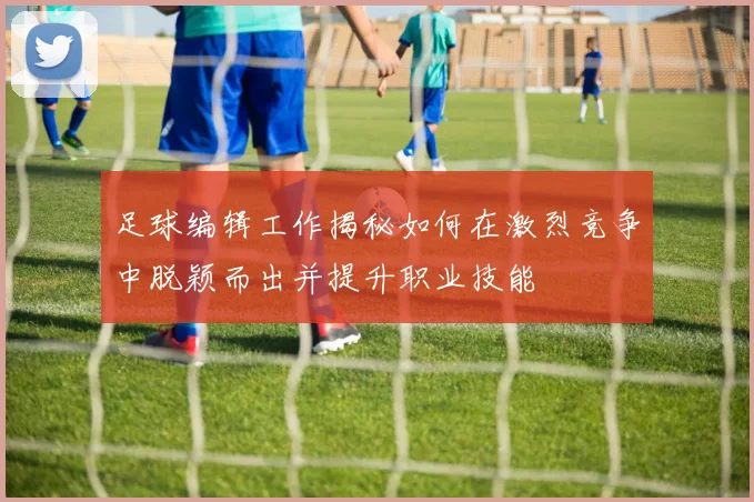 足球编辑工作揭秘如何在激烈竞争中脱颖而出并提升职业技能