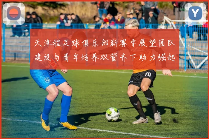 天津程足球俱乐部新赛季展望团队建设与青年培养双管齐下助力崛起